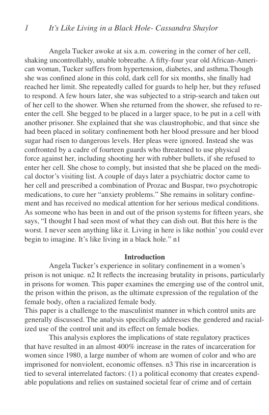 1 It’s Like Living in a Black Hole- Cassandra Shaylor  Angela Tucker awoke at six a.m. cowering in the comer of her cell, shaking uncontrollably. unable tobreathe. A fifty-four year old African-Ameri- can woman, Tucker suffers from hypertension, diabetes, and asthma.Though she was confined alone in this cold, dark cell for six months, she finally had reached her limit. She repeatedly called for guards to help her, but they refused to respond. A few hours later, she was subjected to a strip-search and taken out of her cell to the shower. When she returned from the shower, she refused to re- enter the cell. She begged to be placed in a larger space, to be put in a cell with another prisoner. She explained that she was claustrophobic, and that since she had been placed in solitary confinement both her blood pressure and her blood sugar had risen to dangerous levels. Her pleas were ignored. Instead she was confronted by a cadre of fourteen guards who threatened to use physical  force against her, including shooting her with rubber bullets, if she refused to enter her cell. She chose to comply, but insisted that she be placed on the medi- cal doctor’s visiting list. A couple of days later a psychiatric doctor came to  her cell and prescribed a combination of Prozac and Buspar, two psychotropic medications, to cure her “anxiety problems.” She remains in solitary confine- ment and has received no medical attention for her serious medical conditions. As someone who has been in and out of the prison systems for fifteen years, she says, “I thought T had seen most of what they can dish out. But this here is the worst. I never seen anything like it. Living in here is like nothin’ you could ever begin to imagine. It like living in a black hole.” nl  Introduction Angela Tucker’s experience in solitary confinement in a women’s prison is not unique. 2 It reflects the increasing brutality in prisons, particularly in prisons for women. This paper examines the emerging use of the control unit, the prison within the prison, as the ultimate expression of the regulation of the female body, often a racialized female body. ‘This paper is a challenge to the masculinist manner in which control units are generally discussed. The analysis specifically addresses the gendered and racial- ized use of the control unit and its effect on female bodies. ‘This analysis explores the implications of state regulatory practices that have resulted in an almost 400% increase in the rates of incarceration for women since 1980, a large number of whom are women of color and who are imprisoned for nonviolent, economic offenses. n3 This rise in incarceration is tied to several interrelated factors: (1) a political economy that creates expend- able populations and relies on sustained societal fear of crime and of certain 